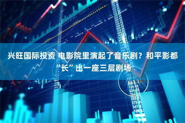兴旺国际投资 电影院里演起了音乐剧？和平影都“长”出一座三层剧场