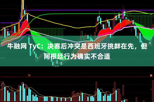 牛融网 TyC：决赛后冲突是西班牙挑衅在先，但阿根廷行为确实不合适