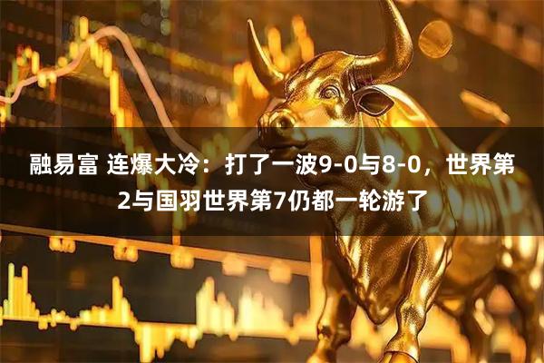 融易富 连爆大冷：打了一波9-0与8-0，世界第2与国羽世界第7仍都一轮游了