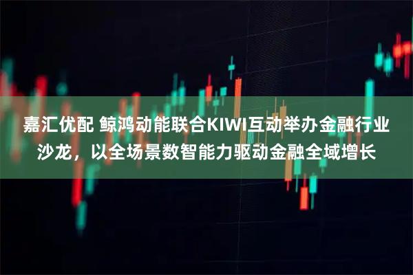 嘉汇优配 鲸鸿动能联合KIWI互动举办金融行业沙龙，以全场景数智能力驱动金融全域增长