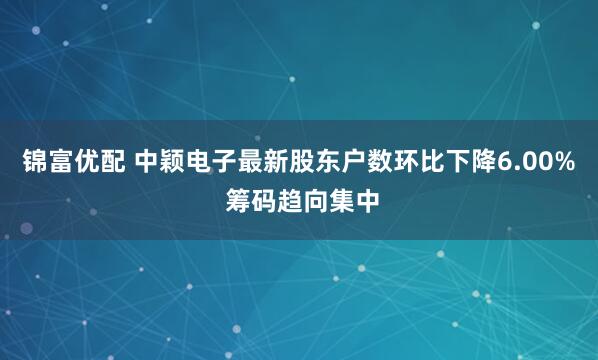 锦富优配 中颖电子最新股东户数环比下降6.00% 筹码趋向集中