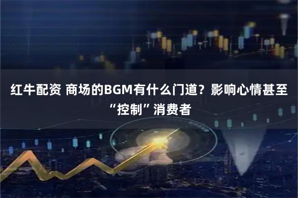 红牛配资 商场的BGM有什么门道？影响心情甚至“控制”消费者