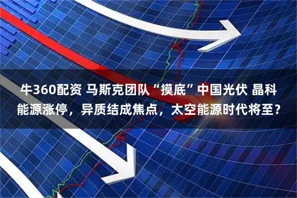 牛360配资 马斯克团队“摸底”中国光伏 晶科能源涨停，异质结成焦点，太空能源时代将至？