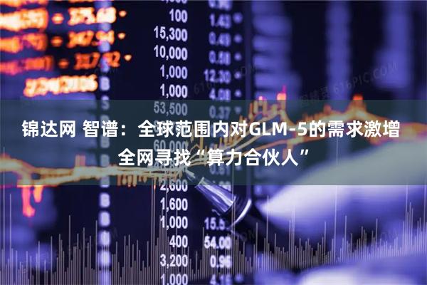 锦达网 智谱：全球范围内对GLM-5的需求激增 全网寻找“算力合伙人”