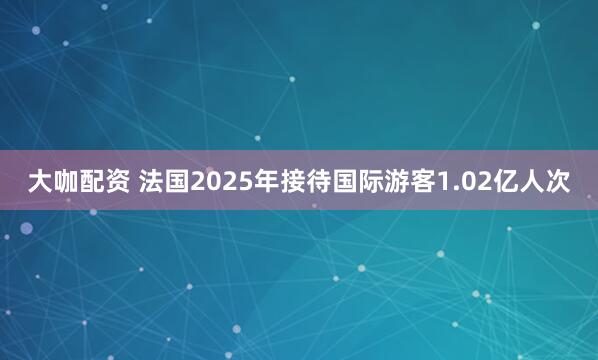 大咖配资 法国2025年接待国际游客1.02亿人次