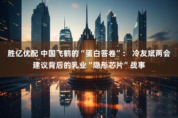 胜亿优配 中国飞鹤的“蛋白答卷”: 冷友斌两会建议背后的乳业“隐形芯片”战事
