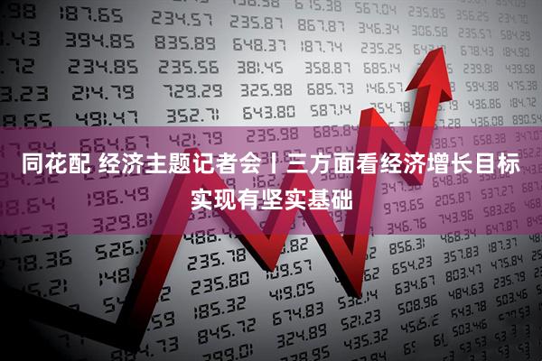 同花配 经济主题记者会丨三方面看经济增长目标实现有坚实基础