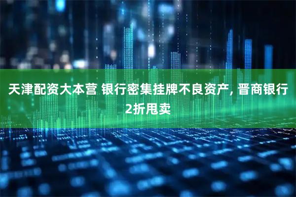 天津配资大本营 银行密集挂牌不良资产, 晋商银行2折甩卖