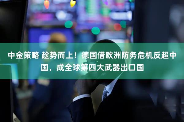 中金策略 趁势而上!德国借欧洲防务危机反超中国,成全球第四大武器出口国
