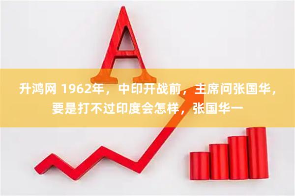 升鸿网 1962年，中印开战前，主席问张国华，要是打不过印度会怎样，张国华一