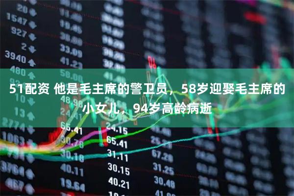 51配资 他是毛主席的警卫员，58岁迎娶毛主席的小女儿，94岁高龄病逝
