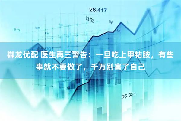 御龙优配 医生再三警告:一旦吃上甲钴胺,有些事就不要做了,千万别害了自己