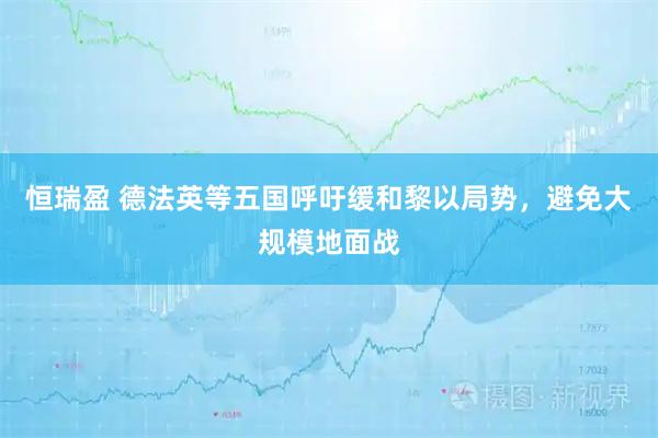 恒瑞盈 德法英等五国呼吁缓和黎以局势，避免大规模地面战