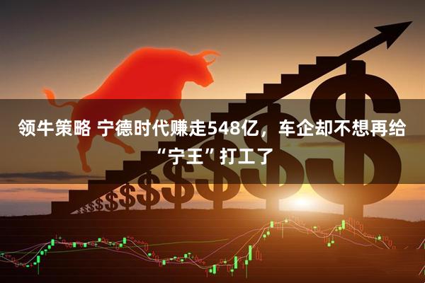 领牛策略 宁德时代赚走548亿，车企却不想再给“宁王”打工了