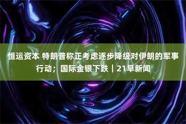 恒运资本 特朗普称正考虑逐步降级对伊朗的军事行动；国际金银下跌｜21早新闻