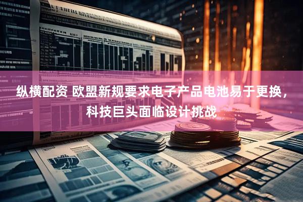 纵横配资 欧盟新规要求电子产品电池易于更换，科技巨头面临设计挑战