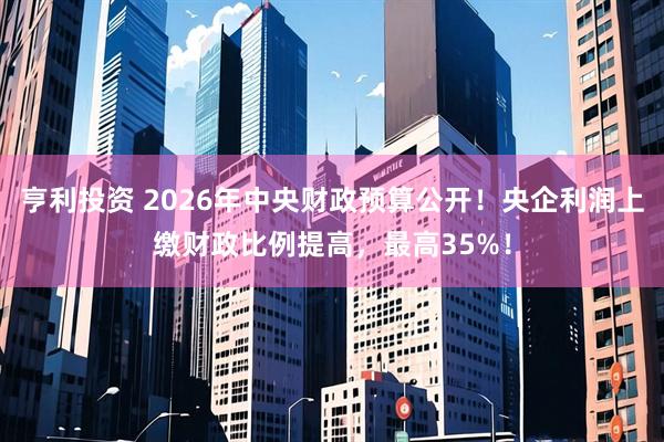 亨利投资 2026年中央财政预算公开！央企利润上缴财政比例提高，最高35%！