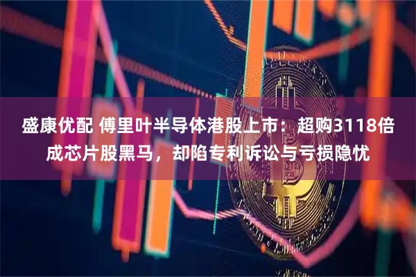 盛康优配 傅里叶半导体港股上市:超购3118倍成芯片股黑马,却陷专利诉讼与亏损隐忧