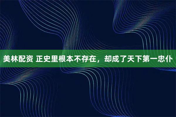 美林配资 正史里根本不存在，却成了天下第一忠仆