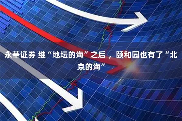 永華证券 继“地坛的海”之后 ，颐和园也有了“北京的海”