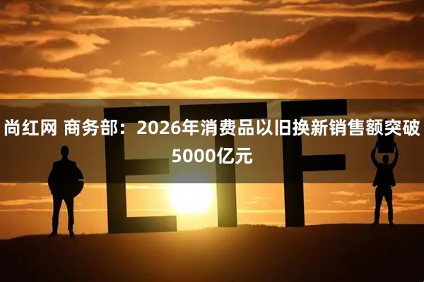 尚红网 商务部：2026年消费品以旧换新销售额突破5000亿元