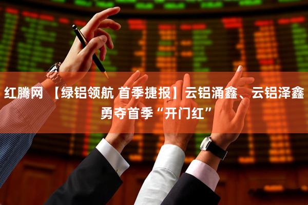 红腾网 【绿铝领航 首季捷报】云铝涌鑫、云铝泽鑫 勇夺首季“开门红”