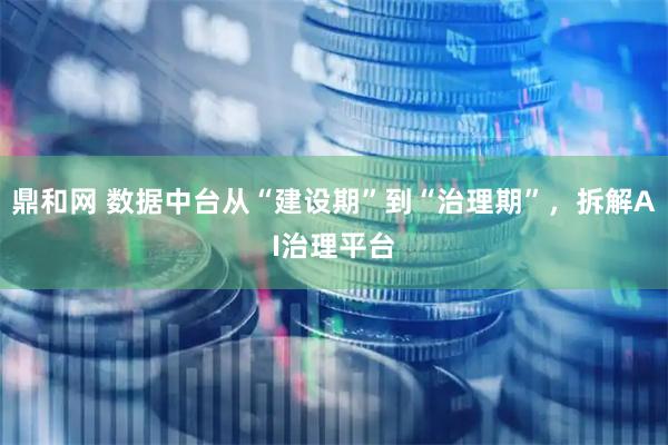 鼎和网 数据中台从“建设期”到“治理期”，拆解AI治理平台
