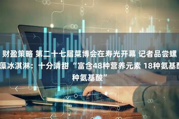 财盈策略 第二十七届菜博会在寿光开幕 记者品尝螺旋藻冰淇淋：十分清甜 “富含48种营养元素 18种氨基酸”