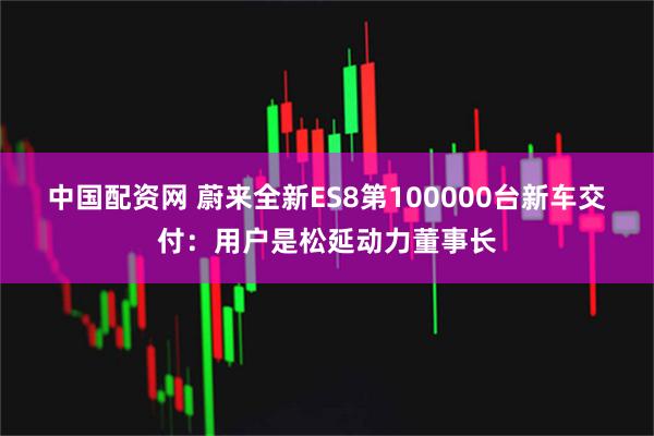 中国配资网 蔚来全新ES8第100000台新车交付：用户是松延动力董事长