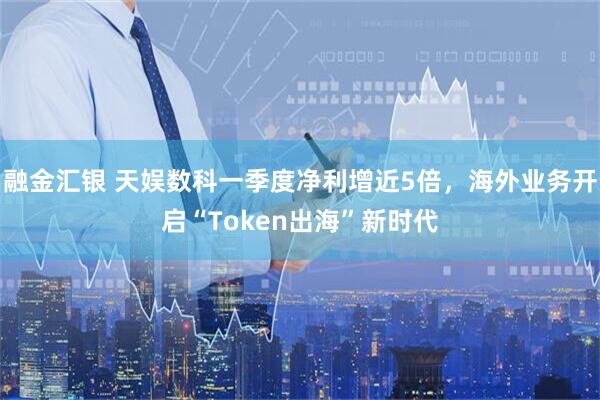 融金汇银 天娱数科一季度净利增近5倍，海外业务开启“Token出海”新时代