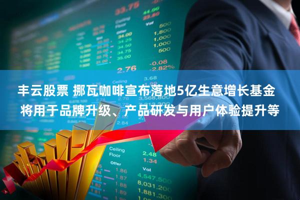 丰云股票 挪瓦咖啡宣布落地5亿生意增长基金  将用于品牌升级、产品研发与用户体验提升等