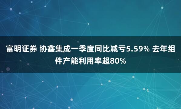 富明证券 协鑫集成一季度同比减亏5.59% 去年组件产能利用率超80%