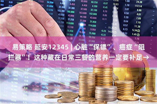 易策略 延安12345 | 心脏“保镖”、癌症“阻拦器”！这种藏在日常三餐的营养一定要补足→