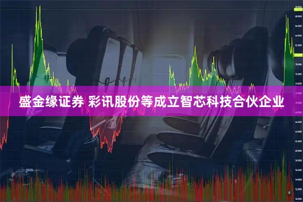 盛金缘证券 彩讯股份等成立智芯科技合伙企业