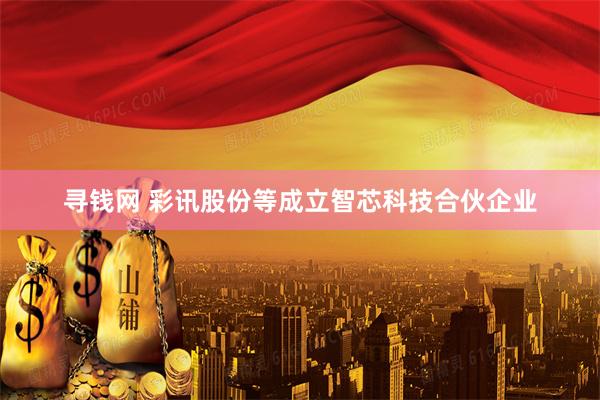 寻钱网 彩讯股份等成立智芯科技合伙企业