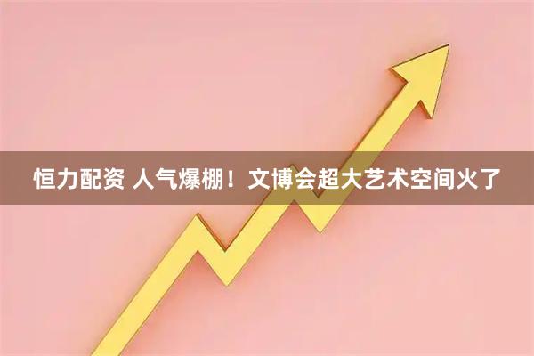 恒力配资 人气爆棚！文博会超大艺术空间火了