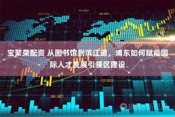 宝聚荣配资 从图书馆到滨江道，浦东如何赋能国际人才发展引领区建设