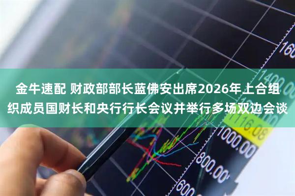 金牛速配 财政部部长蓝佛安出席2026年上合组织成员国财长和央行行长会议并举行多场双边会谈