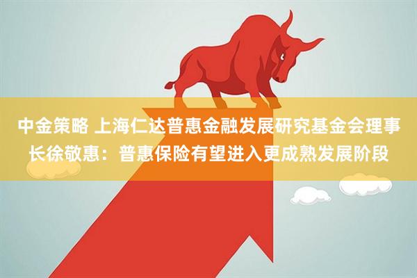 中金策略 上海仁达普惠金融发展研究基金会理事长徐敬惠：普惠保险有望进入更成熟发展阶段