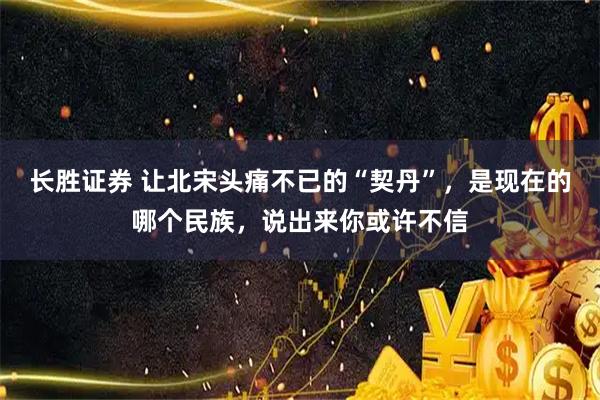 长胜证券 让北宋头痛不已的“契丹”，是现在的哪个民族，说出来你或许不信