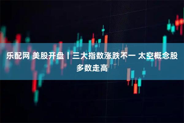 乐配网 美股开盘丨三大指数涨跌不一 太空概念股多数走高