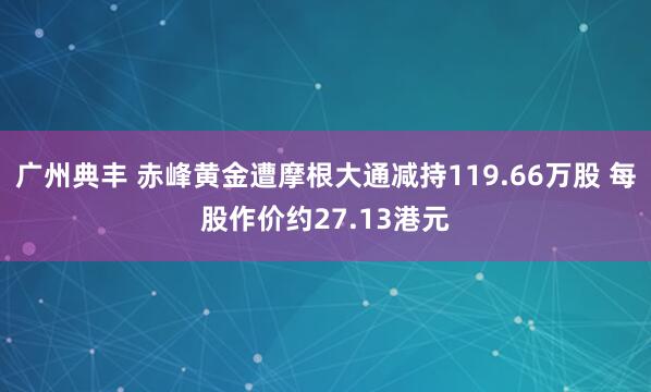 广州典丰 赤峰黄金遭摩根大通减持119.66万股 每股作价约27.13港元