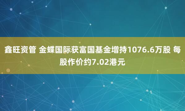 鑫旺资管 金蝶国际获富国基金增持1076.6万股 每股作价约7.02港元