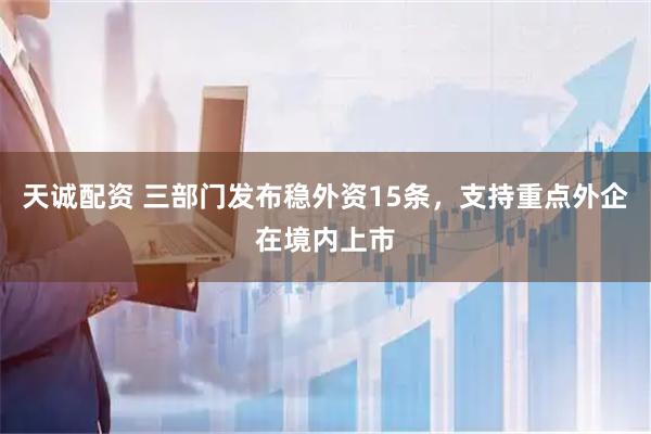 天诚配资 三部门发布稳外资15条，支持重点外企在境内上市