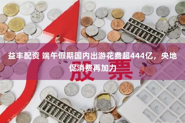 益丰配资 端午假期国内出游花费超444亿，央地促消费再加力