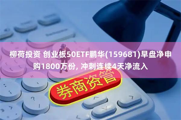 柳荷投资 创业板50ETF鹏华(159681)早盘净申购1800万份, 冲刺连续4天净流入