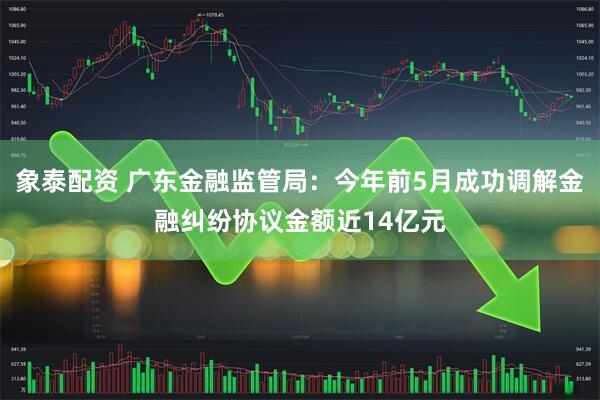 象泰配资 广东金融监管局：今年前5月成功调解金融纠纷协议金额近14亿元