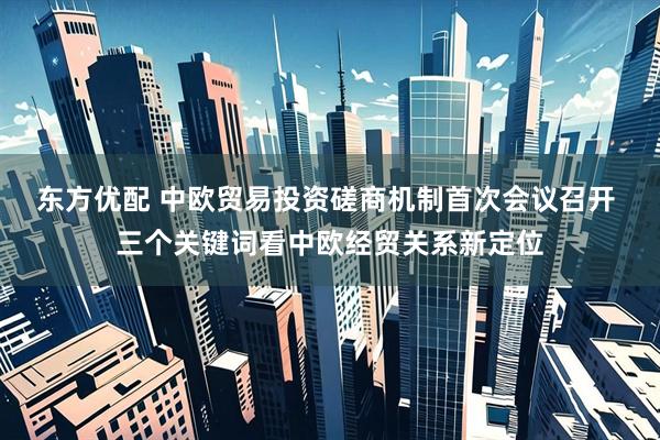 东方优配 中欧贸易投资磋商机制首次会议召开 三个关键词看中欧经贸关系新定位