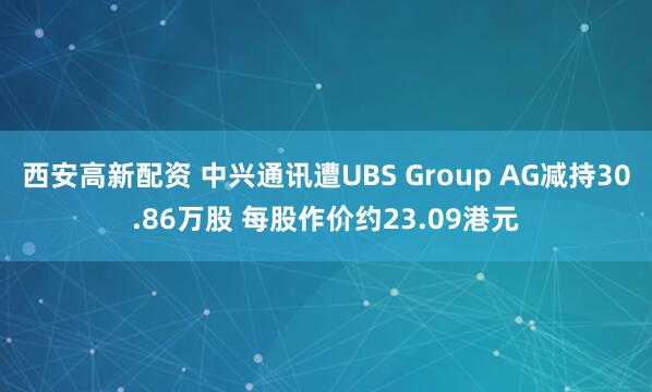 西安高新配资 中兴通讯遭UBS Group AG减持30.86万股 每股作价约23.09港元