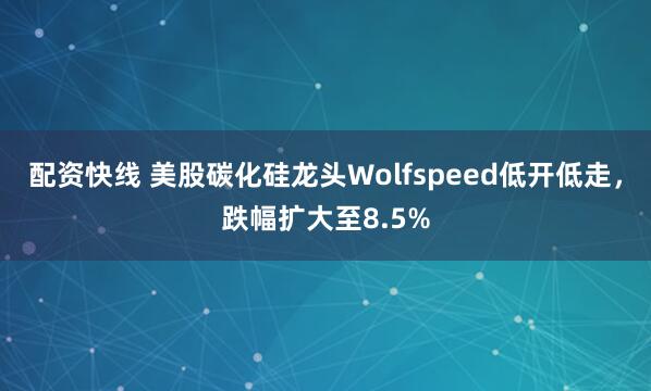 配资快线 美股碳化硅龙头Wolfspeed低开低走，跌幅扩大至8.5%